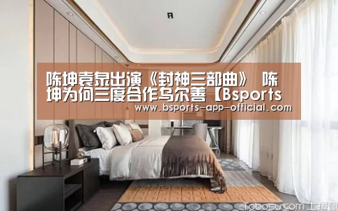 陈坤袁泉出演《封神三部曲》 陈坤为何三度合作乌尔善【Bsports官方入口】(图2) Bsports官方入口